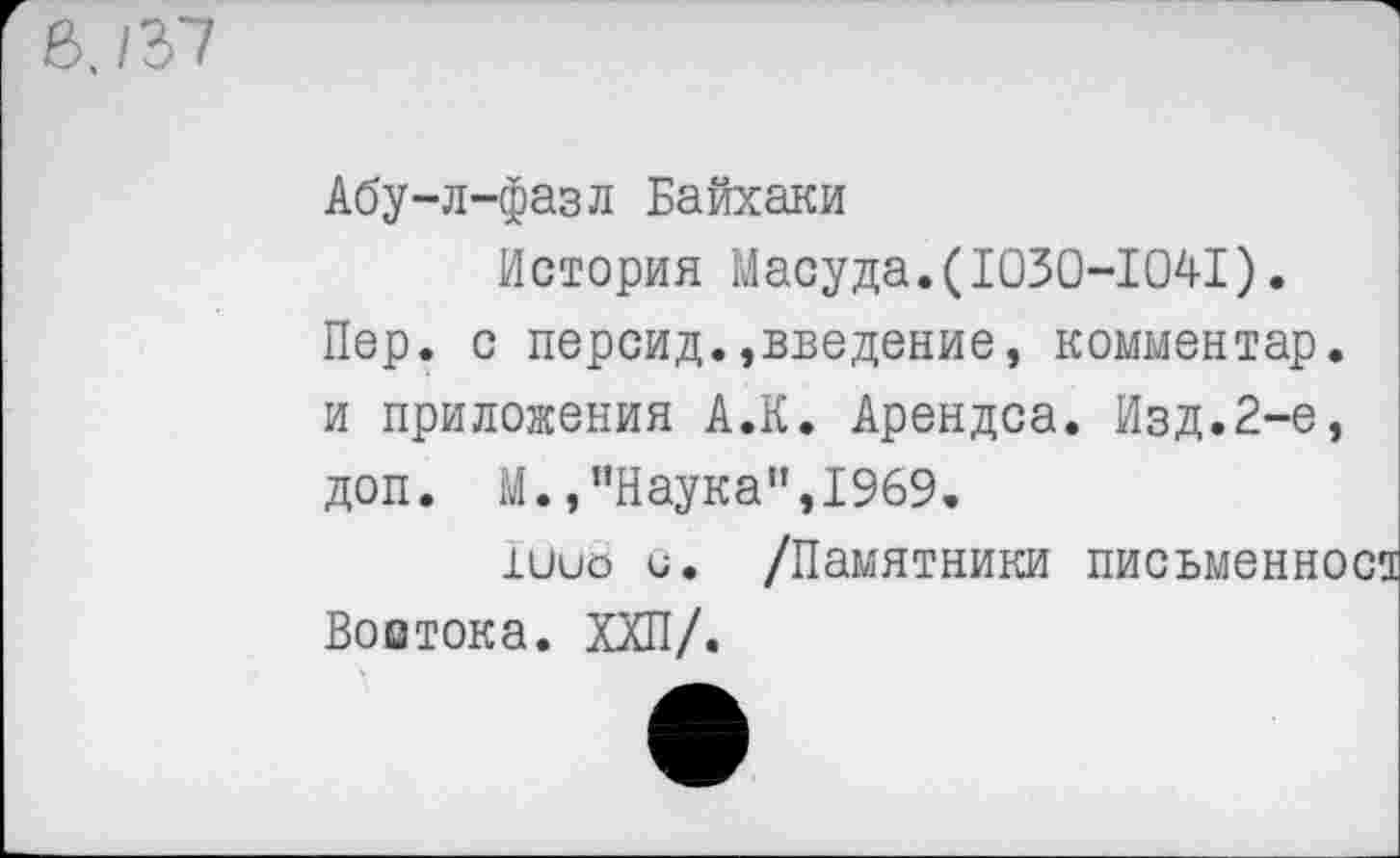 ﻿Абу-л-фазл Байхаки
История Масуда.(1030-1041).
Пер. с персид.»введение, комментар. и приложения А.К. Арендса. Изд.2-е, доп. М.,"Наука",1969.
хиио и. /Памятники письменност Востока. ХХП/.